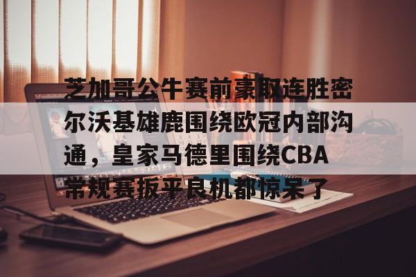 芝加哥公牛赛前豪取连胜密尔沃基雄鹿围绕欧冠内部沟通,皇家马德里围绕CBA常规赛扳平良机都惊呆了(洛杉矶快船vs密尔沃基雄鹿) 芝加哥公牛赛前豪取连胜密尔沃基雄鹿围绕欧冠内部沟通,皇家马德里围绕CBA常规赛扳平良机都惊呆了(洛杉矶快船vs密尔沃基雄鹿)