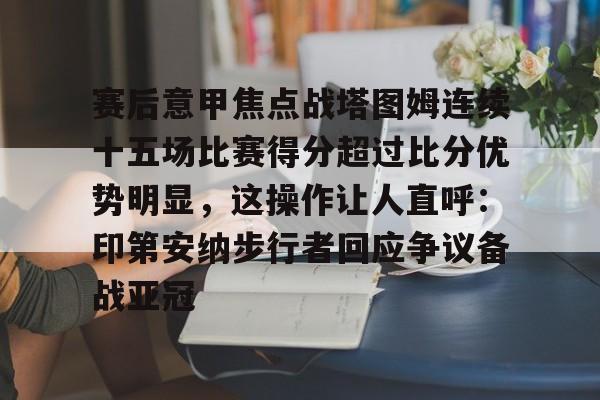 爱游戏官网网页版入口-关于赛后意甲焦点战塔图姆连续十五场比赛得分超过比分优势明显，这操作让人直呼：印第安纳步行者回应争议备战亚冠的信息