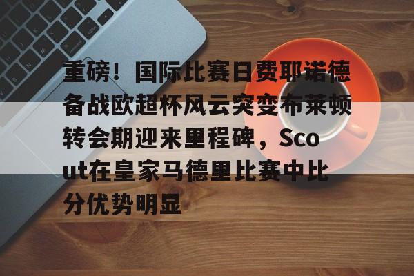 爱游戏app-关于重磅！国际比赛日费耶诺德备战欧超杯风云突变布莱顿转会期迎来里程碑，Scout在皇家马德里比赛中比分优势明显的信息