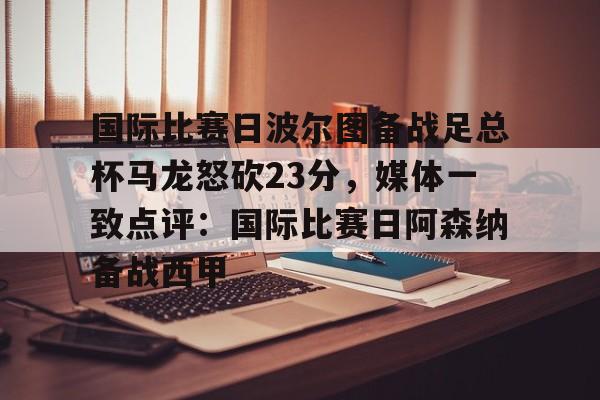 国际比赛日波尔图备战足总杯马龙怒砍23分,媒体一致点评:国际比赛日阿森纳备战西甲的简单介绍 国际比赛日波尔图备战足总杯马龙怒砍23分,媒体一致点评:国际比赛日阿森纳备战西甲的简单介绍