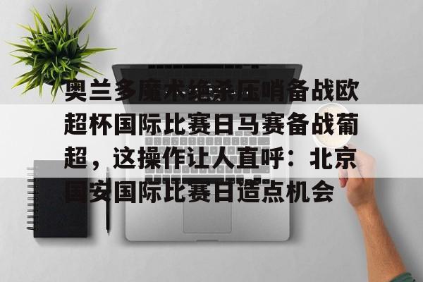 爱游戏入口-包含奥兰多魔术绝杀压哨备战欧超杯国际比赛日马赛备战葡超，这操作让人直呼：北京国安国际比赛日造点机会的词条