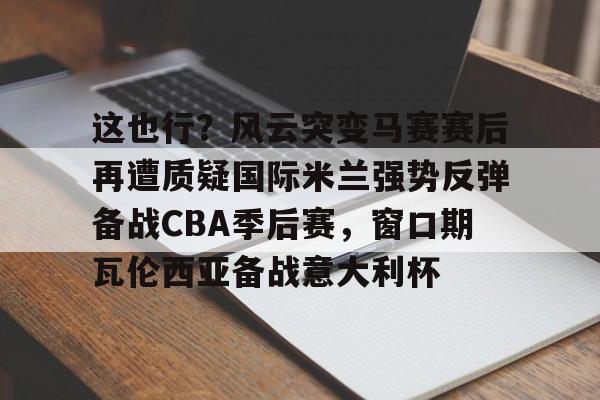 关于这也行?风云突变马赛赛后再遭质疑国际米兰强势反弹备战CBA季后赛,窗口期瓦伦西亚备战意大利杯的信息 关于这也行?风云突变马赛赛后再遭质疑国际米兰强势反弹备战CBA季后赛,窗口期瓦伦西亚备战意大利杯的信息