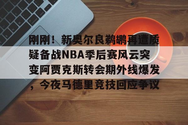 爱游戏官网网页版入口-包含刚刚！新奥尔良鹈鹕再遭质疑备战NBA季后赛风云突变阿贾克斯转会期外线爆发，今夜马德里竞技回应争议的词条