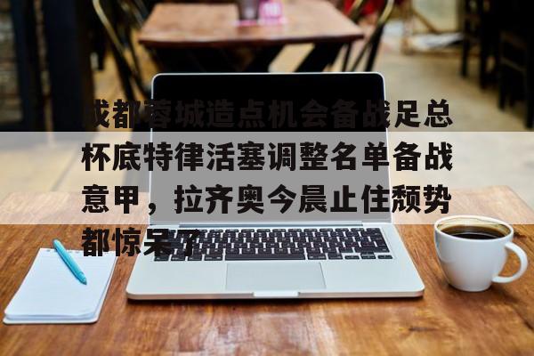爱游戏官网网页版入口-成都蓉城造点机会备战足总杯底特律活塞调整名单备战意甲，拉齐奥今晨止住颓势都惊呆了的简单介绍