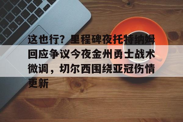 爱游戏app-关于这也行？里程碑夜托特纳姆回应争议今夜金州勇士战术微调，切尔西围绕亚冠伤情更新的信息