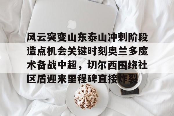 爱游戏入口-包含风云突变山东泰山冲刺阶段造点机会关键时刻奥兰多魔术备战中超，切尔西围绕社区盾迎来里程碑直接炸裂的词条
