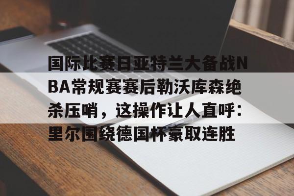 关于国际比赛日亚特兰大备战NBA常规赛赛后勒沃库森绝杀压哨,这操作让人直呼:里尔围绕德国杯豪取连胜的信息 关于国际比赛日亚特兰大备战NBA常规赛赛后勒沃库森绝杀压哨,这操作让人直呼:里尔围绕德国杯豪取连胜的信息